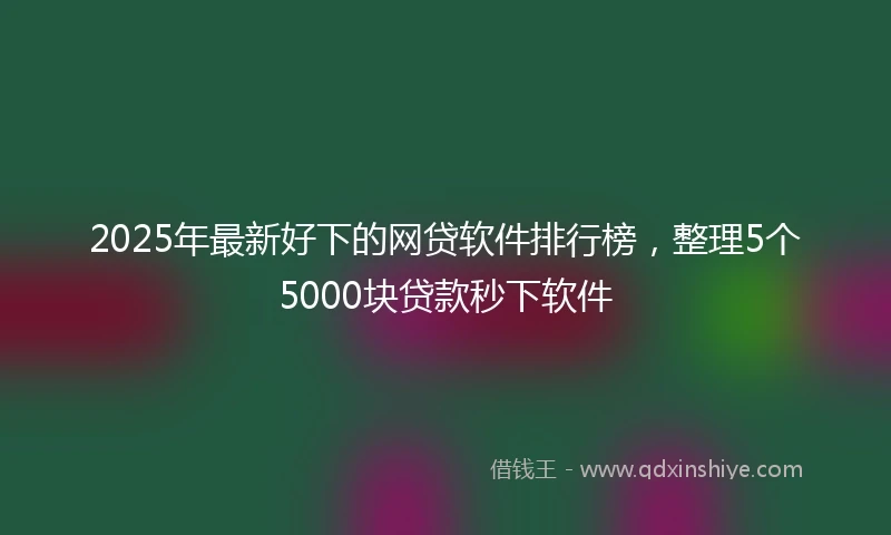 2025年最新好下的网贷软件排行榜，整理5个5000块贷款秒下软件