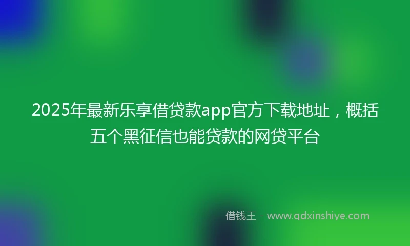 2025年最新乐享借贷款app官方下载地址，概括五个黑征信也能贷款的网贷平台