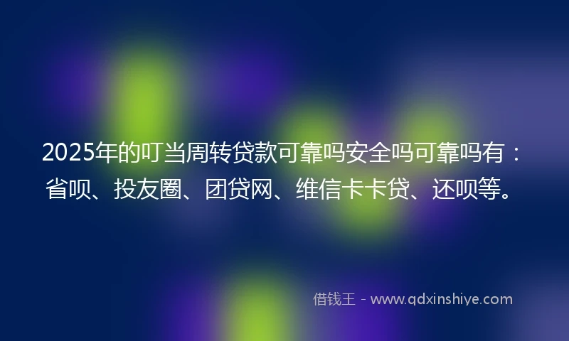 2025年的叮当周转贷款可靠吗安全吗可靠吗有：省呗、投友圈、团贷网、维信卡卡贷、还呗等。
