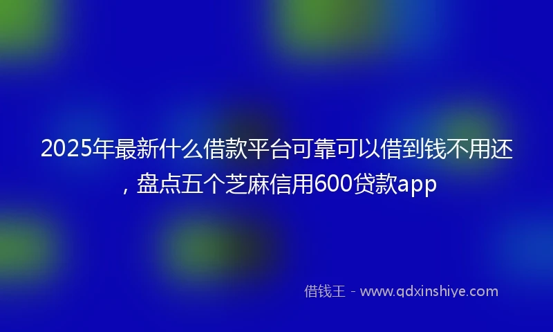 2025年最新什么借款平台可靠可以借到钱不用还，盘点五个芝麻信用600贷款app