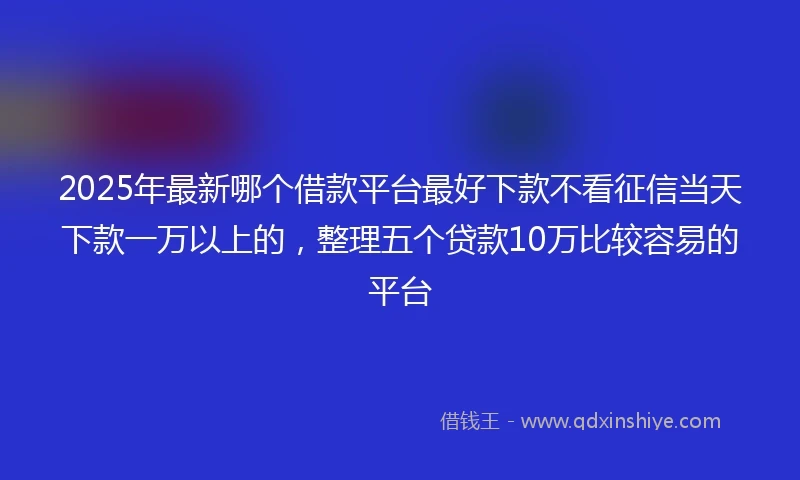 2025年最新哪个借款平台最好下款不看征信当天下款一万以上的，整理五个贷款10万比较容易的平台