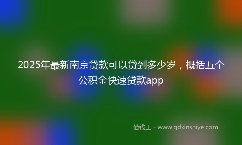 2025年最新南京贷款可以贷到多少岁，概括五个公积金快速贷款app