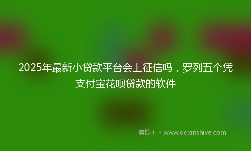2025年最新小贷款平台会上征信吗，罗列五个凭支付宝花呗贷款的软件