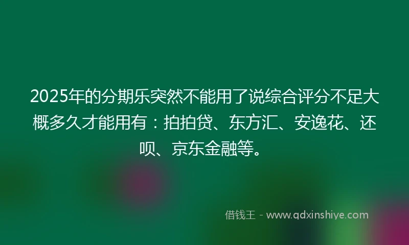 2025年的分期乐突然不能用了说综合评分不足大概多久才能用有：拍拍贷、东方汇、安逸花、还呗、京东金融等。