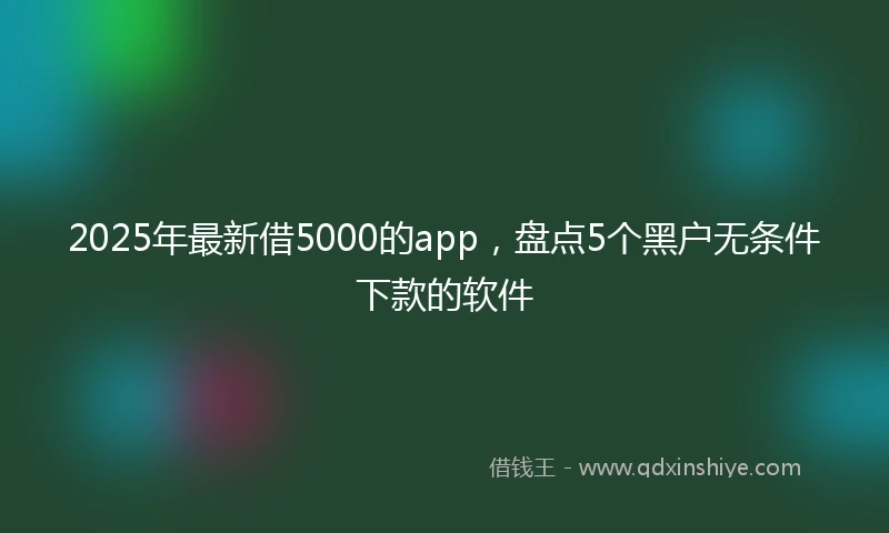 2025年最新借5000的app，盘点5个黑户无条件下款的软件