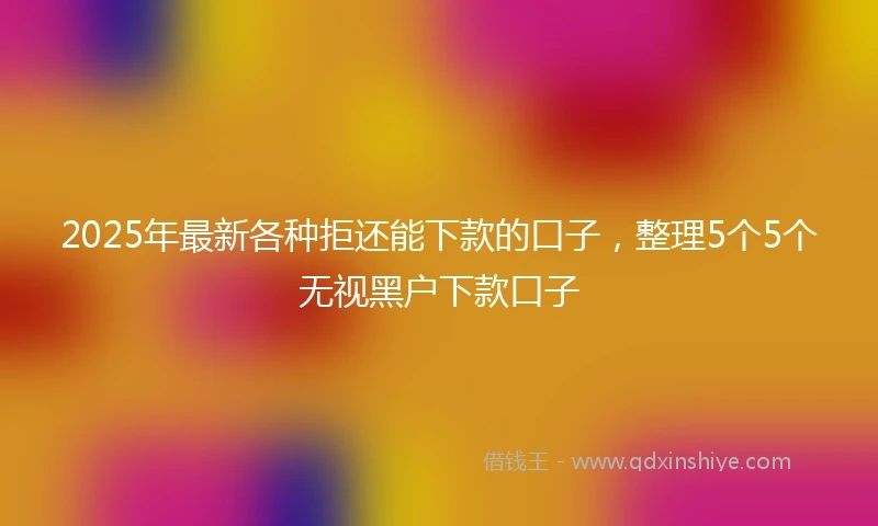 2025年最新各种拒还能下款的口子，整理5个5个无视黑户下款口子