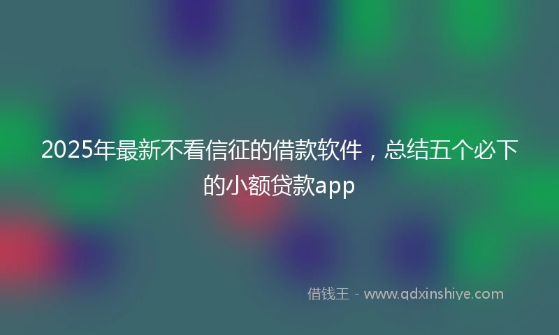 2025年最新不看信征的借款软件，总结五个必下的小额贷款app