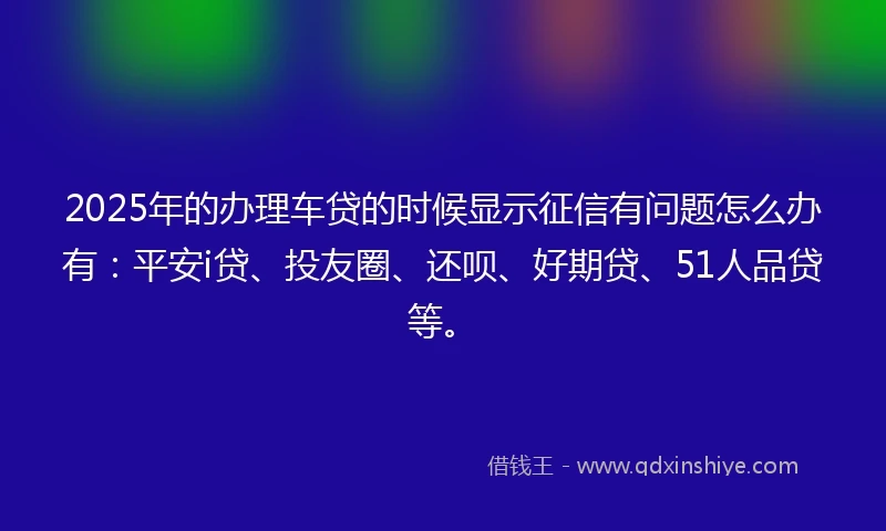 2025年的办理车贷的时候显示征信有问题怎么办有：平安i贷、投友圈、还呗、好期贷、51人品贷等。