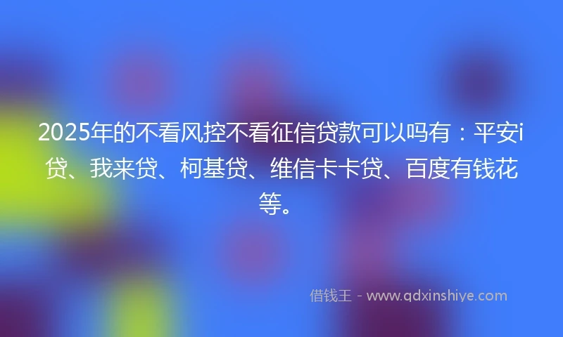 2025年的不看风控不看征信贷款可以吗有：平安i贷、我来贷、柯基贷、维信卡卡贷、百度有钱花等。