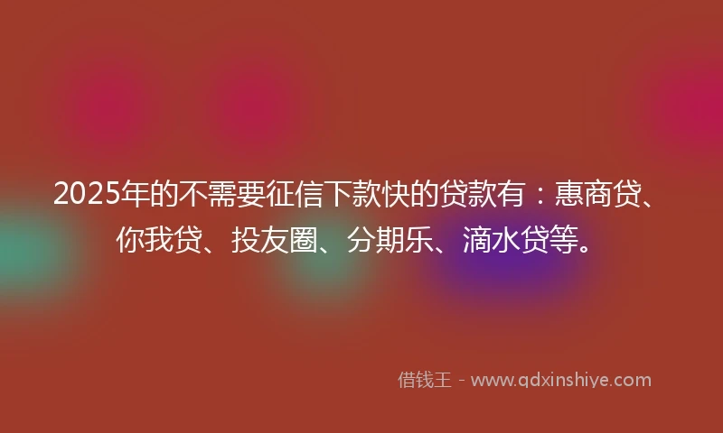 2025年的不需要征信下款快的贷款有：惠商贷、你我贷、投友圈、分期乐、滴水贷等。