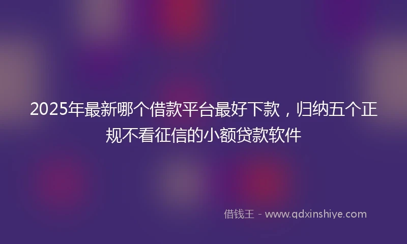 2025年最新哪个借款平台最好下款，归纳五个正规不看征信的小额贷款软件
