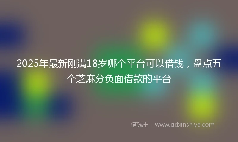 2025年最新刚满18岁哪个平台可以借钱，盘点五个芝麻分负面借款的平台