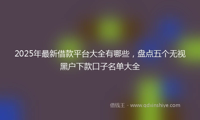 2025年最新借款平台大全有哪些，盘点五个无视黑户下款口子名单大全