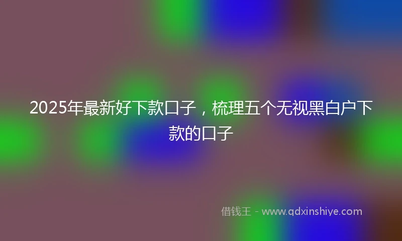 2025年最新好下款口子，梳理五个无视黑白户下款的口子