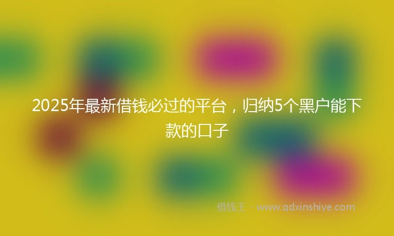 2025年最新借钱必过的平台，归纳5个黑户能下款的口子