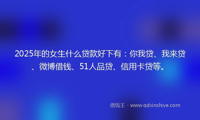 2025年的女生什么贷款好下有：你我贷、我来贷、微博借钱、51人品贷、信用卡贷等。