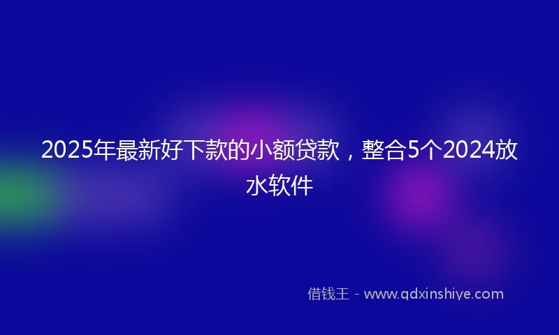 2025年最新好下款的小额贷款，整合5个2024放水软件