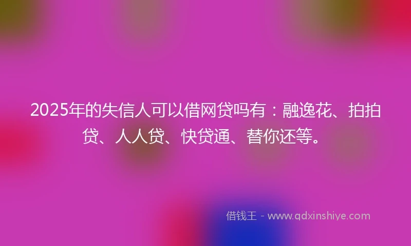 2025年的失信人可以借网贷吗有：融逸花、拍拍贷、人人贷、快贷通、替你还等。