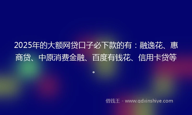 2025年的大额网贷口子必下款的有:融逸花、惠商贷、中原消费金融、百度有钱花、信用卡贷等。