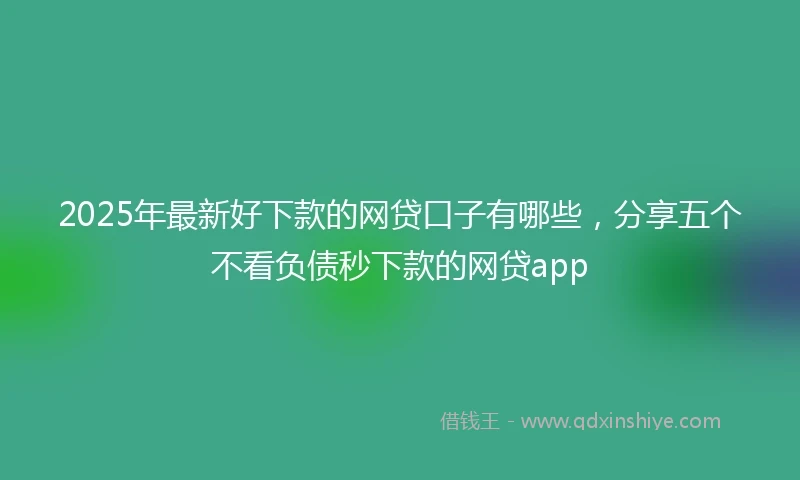 2025年最新好下款的网贷口子有哪些，分享五个不看负债秒下款的网贷app