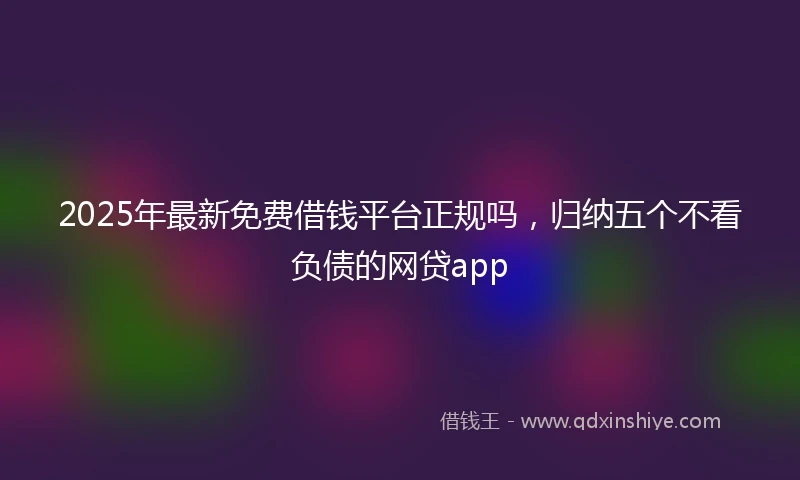 2025年最新免费借钱平台正规吗，归纳五个不看负债的网贷app