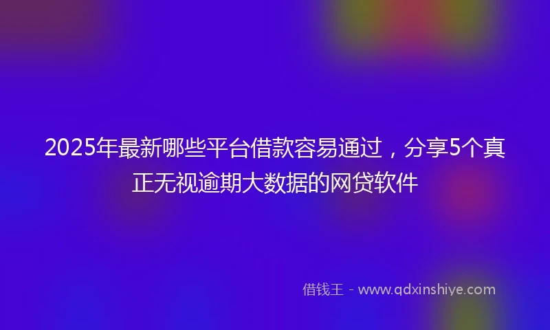 2025年最新哪些平台借款容易通过，分享5个真正无视逾期大数据的网贷软件