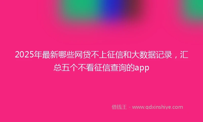 2025年最新哪些网贷不上征信和大数据记录，汇总五个不看征信查询的app