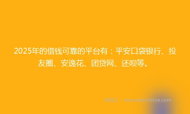 2025年的借钱可靠的平台有：平安口袋银行、投友圈、安逸花、团贷网、还呗等。