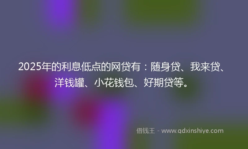2025年的利息低点的网贷有：随身贷、我来贷、洋钱罐、小花钱包、好期贷等。