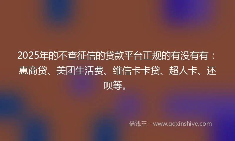 2025年的不查征信的贷款平台正规的有没有有：惠商贷、美团生活费、维信卡卡贷、超人卡、还呗等。