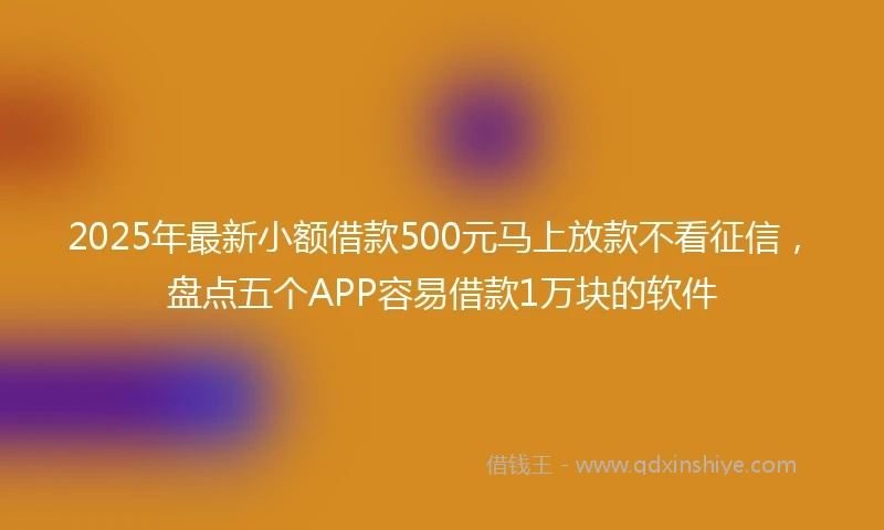 2025年最新小额借款500元马上放款不看征信，盘点五个APP容易借款1万块的软件