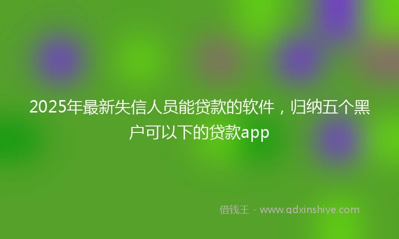2025年最新失信人员能贷款的软件,归纳五个黑户可以下的贷款app