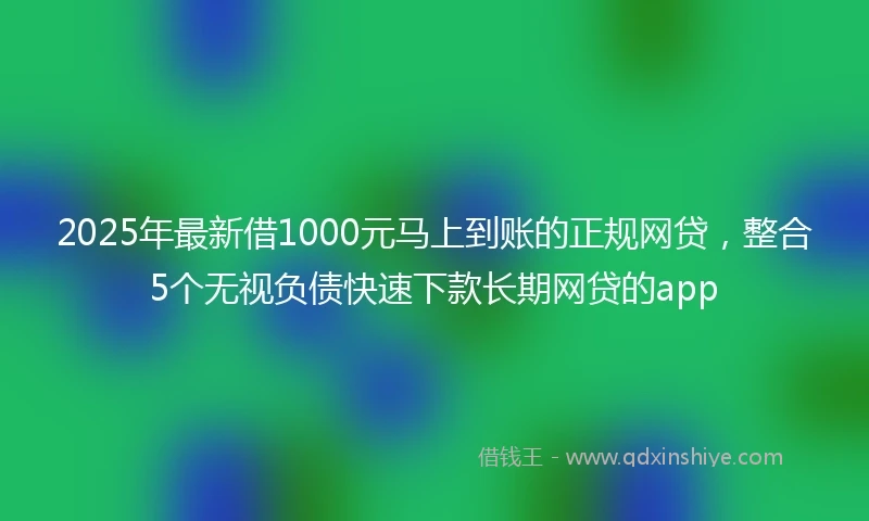 2025年最新借1000元马上到账的正规网贷，整合5个无视负债快速下款长期网贷的app