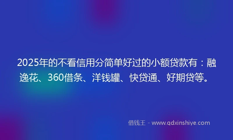 2025年的不看信用分简单好过的小额贷款有：融逸花、360借条、洋钱罐、快贷通、好期贷等。