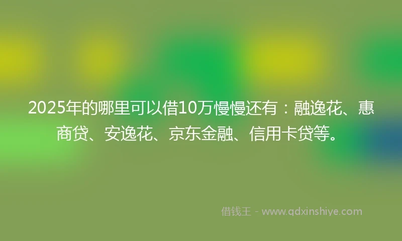 2025年的哪里可以借10万慢慢还有：融逸花、惠商贷、安逸花、京东金融、信用卡贷等。