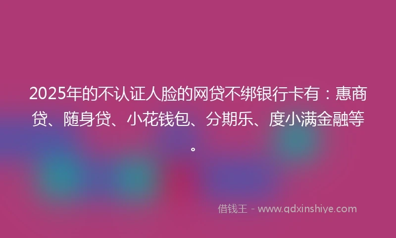 2025年的不认证人脸的网贷不绑银行卡有：惠商贷、随身贷、小花钱包、分期乐、度小满金融等。