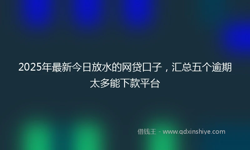 2025年最新今日放水的网贷口子，汇总五个逾期太多能下款平台