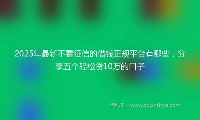 2025年最新不看征信的借钱正规平台有哪些，分享五个轻松贷10万的口子