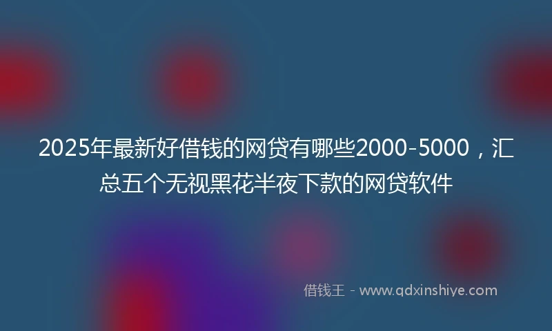 2025年最新好借钱的网贷有哪些2000-5000，汇总五个无视黑花半夜下款的网贷软件
