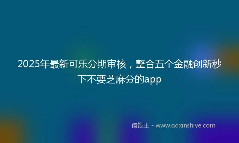 2025年最新可乐分期审核，整合五个金融创新秒下不要芝麻分的app