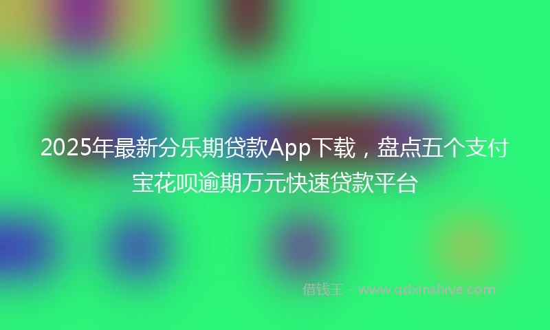 2025年最新分乐期贷款App下载，盘点五个支付宝花呗逾期万元快速贷款平台