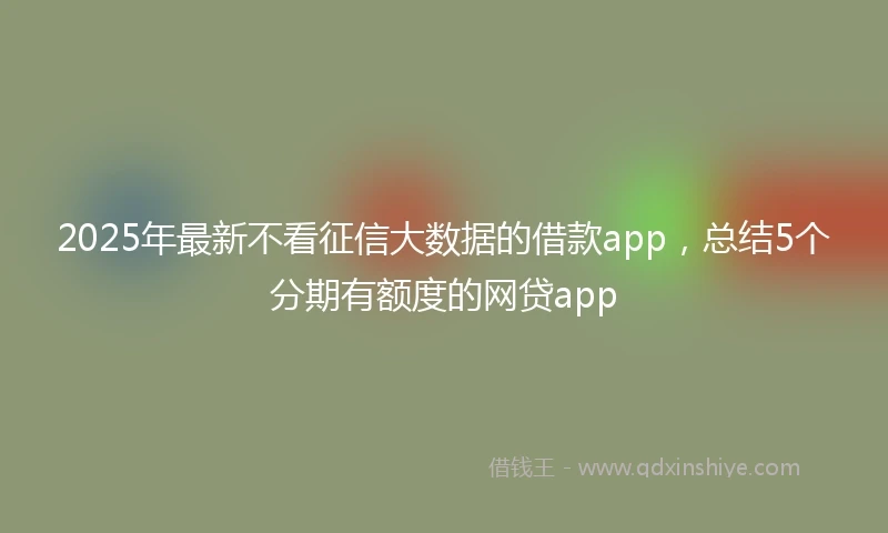 2025年最新不看征信大数据的借款app，总结5个分期有额度的网贷app