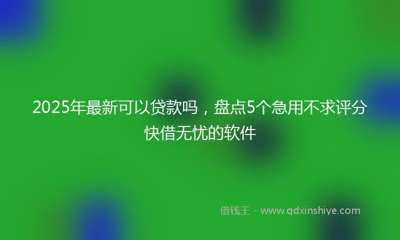 2025年最新可以贷款吗，盘点5个急用不求评分快借无忧的软件