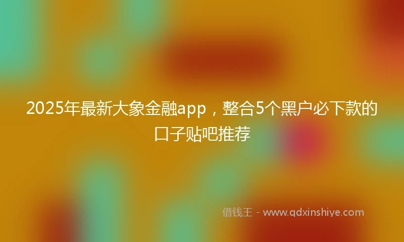 2025年最新大象金融app，整合5个黑户必下款的口子贴吧推荐