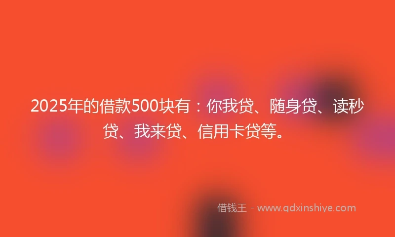 2025年的借款500块有：你我贷、随身贷、读秒贷、我来贷、信用卡贷等。