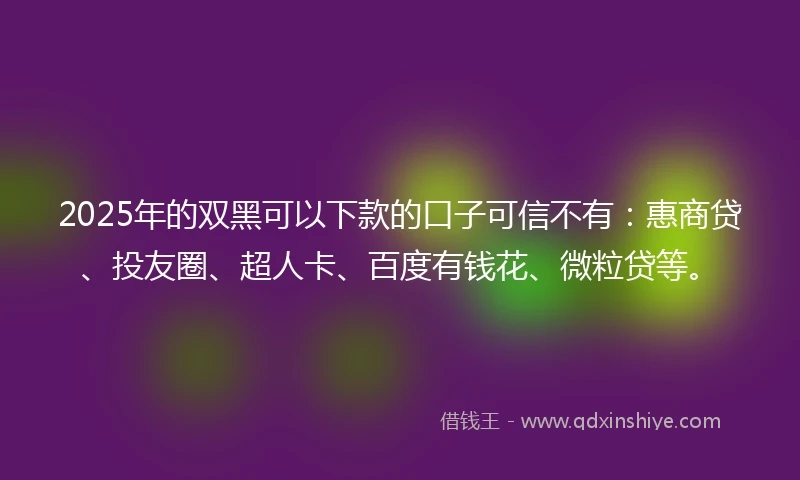 2025年的双黑可以下款的口子可信不有：惠商贷、投友圈、超人卡、百度有钱花、微粒贷等。