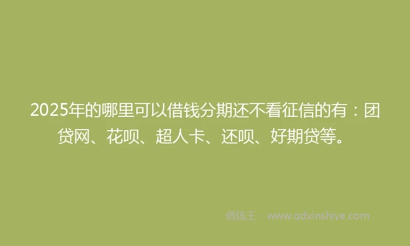 2025年的哪里可以借钱分期还不看征信的有：团贷网、花呗、超人卡、还呗、好期贷等。