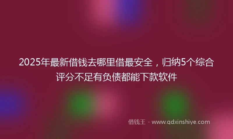 2025年最新借钱去哪里借最安全，归纳5个综合评分不足有负债都能下款软件