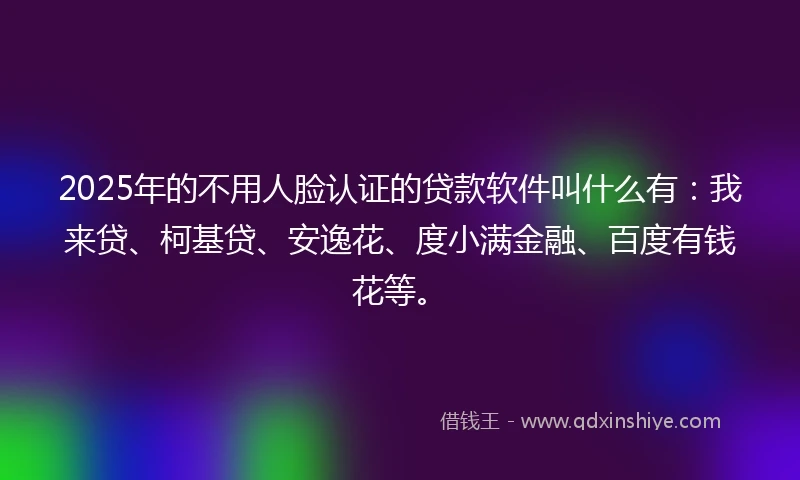 2025年的不用人脸认证的贷款软件叫什么有：我来贷、柯基贷、安逸花、度小满金融、百度有钱花等。