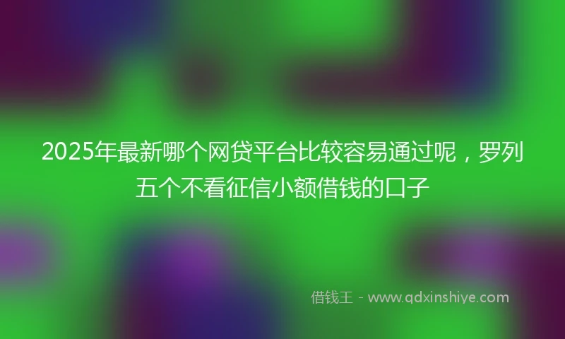 2025年最新哪个网贷平台比较容易通过呢，罗列五个不看征信小额借钱的口子
